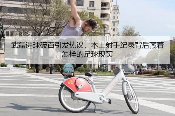 武磊进球破百引发热议，本土射手纪录背后藏着怎样的足球现实